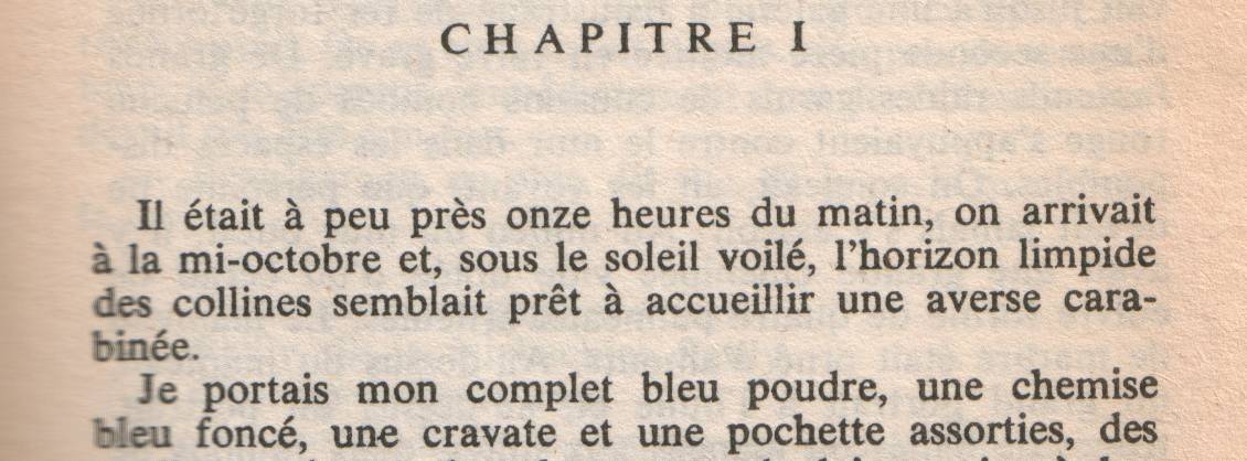 The opening chapter of 'The Big Sleep' in French: 'Il était à peus près onze heures du matin, on arrivait à la mi-octobre et, sous le soleil voilé, l'horizon limpide des collines semblait prêt à accueillir une averse carabinée. Je portais mon complet bleu poudre, une chemise bleu foncé, une cravate et une pochette assorties, des souliers noirs et des chaussettes de laine noire à baguettes bleu foncé. J'étais correct, propre, rasé, à jeun et je m'en souciais comme d'une guigne. J'étais, des pieds à la tête, le détective privé bien habillé. J'avais rendez-vous avec quatre millions de dollars.' Original: 'It was about eleven o'clock in the morning, mid October, with the sun not shining and a look of hard wet rain in the clearness of the foothills. I was wearing my powder-blue suit, with dark blue shirt, tie and display handkerchief, black brogues, black wool socks with dark blue clocks on them. I was neat, clean, shaved, and sober, and I didn't care who knew it. I was everything the well-dressed private detective ought to be. I was calling on four million dollars.